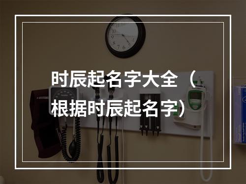 时辰起名字大全（根据时辰起名字）