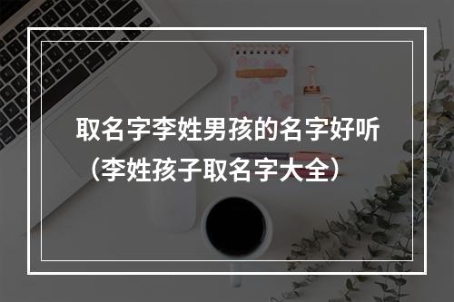 取名字李姓男孩的名字好听（李姓孩子取名字大全）