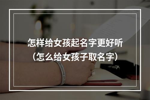 怎样给女孩起名字更好听（怎么给女孩子取名字）