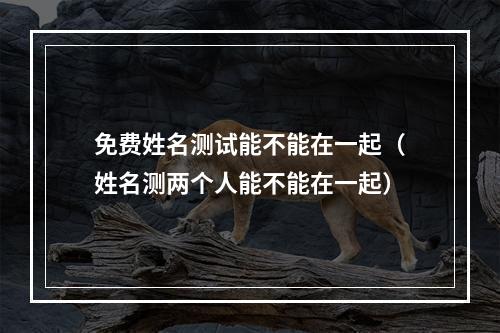免费姓名测试能不能在一起（姓名测两个人能不能在一起）