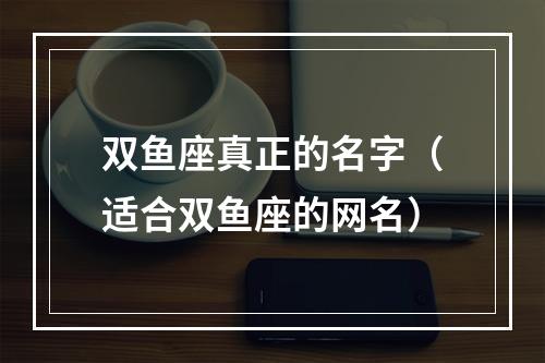 双鱼座真正的名字（适合双鱼座的网名）