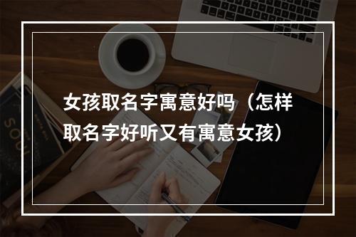 女孩取名字寓意好吗（怎样取名字好听又有寓意女孩）