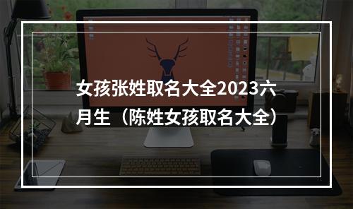 女孩张姓取名大全2023六月生（陈姓女孩取名大全）