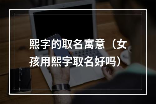 熙字的取名寓意（女孩用熙字取名好吗）