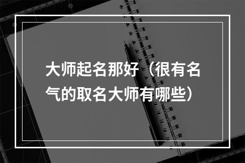 大师起名那好（很有名气的取名大师有哪些）