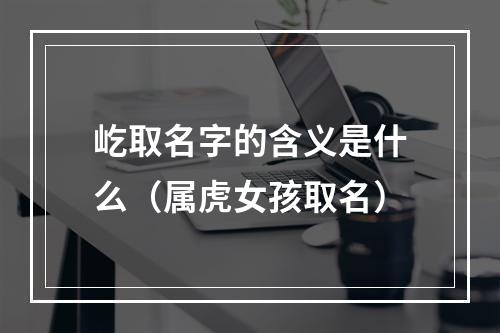 屹取名字的含义是什么（属虎女孩取名）