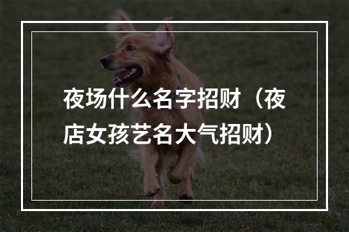 夜场什么名字招财（夜店女孩艺名大气招财）
