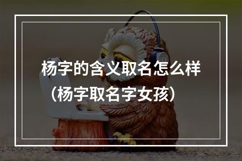杨字的含义取名怎么样（杨字取名字女孩）