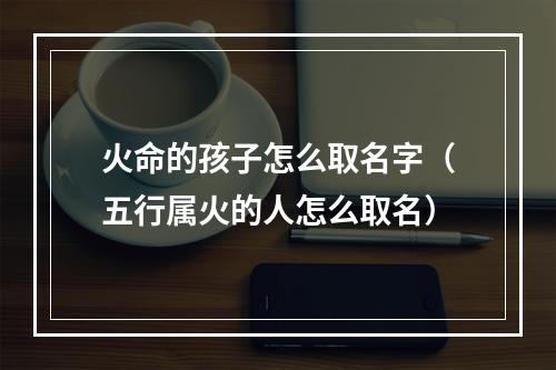 火命的孩子怎么取名字（五行属火的人怎么取名）