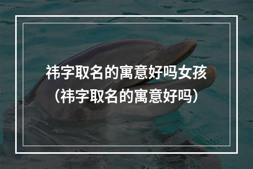 祎字取名的寓意好吗女孩（祎字取名的寓意好吗）