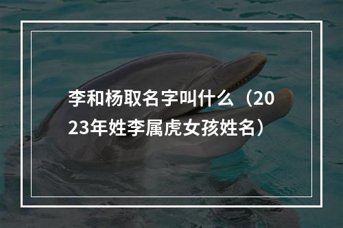 李和杨取名字叫什么（2023年姓李属虎女孩姓名）