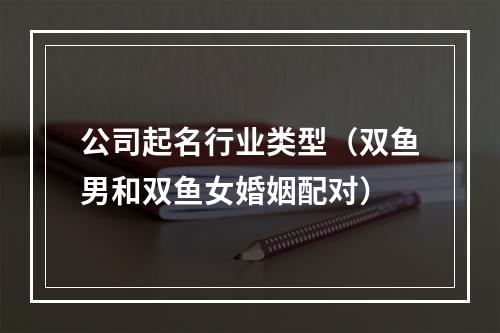 公司起名行业类型（双鱼男和双鱼女婚姻配对）