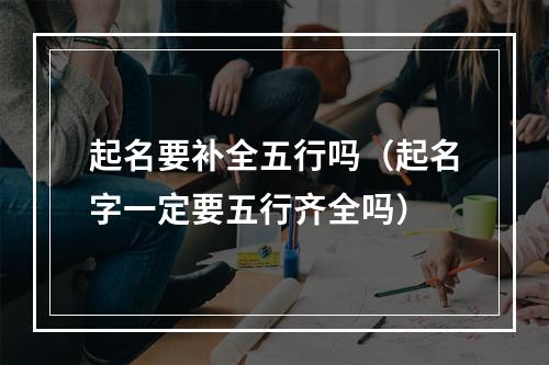 起名要补全五行吗（起名字一定要五行齐全吗）