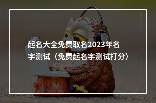起名大全免费取名2023年名字测试（免费起名字测试打分）