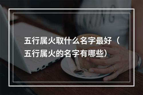 五行属火取什么名字最好（五行属火的名字有哪些）