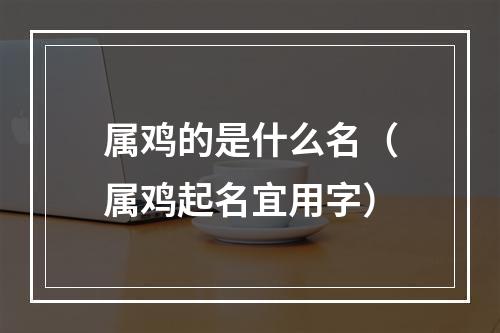 属鸡的是什么名（属鸡起名宜用字）