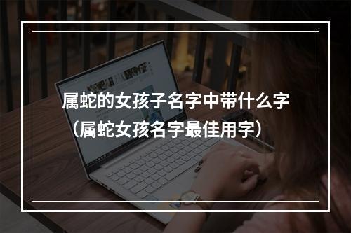 属蛇的女孩子名字中带什么字（属蛇女孩名字最佳用字）