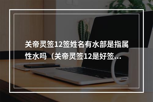 关帝灵签12签姓名有水部是指属性水吗（关帝灵签12是好签吗）