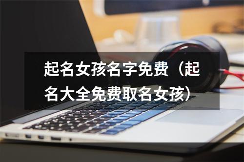 起名女孩名字免费（起名大全免费取名女孩）