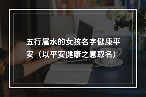 五行属水的女孩名字健康平安（以平安健康之意取名）