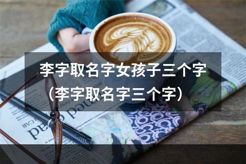 李字取名字女孩子三个字（李字取名字三个字）