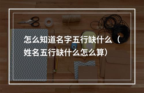 怎么知道名字五行缺什么（姓名五行缺什么怎么算）