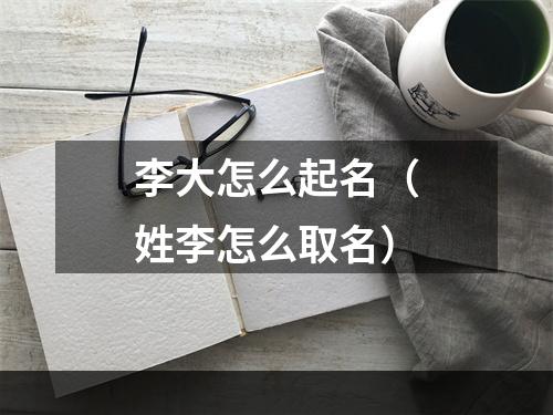 李大怎么起名（姓李怎么取名）