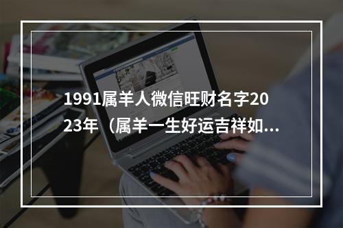 1991属羊人微信旺财名字2023年（属羊一生好运吉祥如意网名）