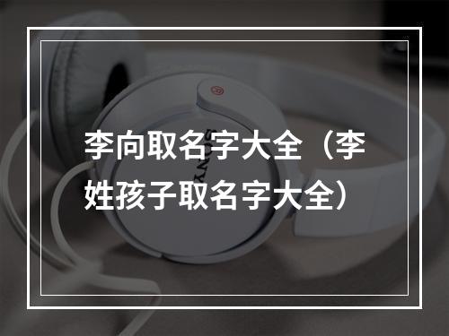 李向取名字大全（李姓孩子取名字大全）