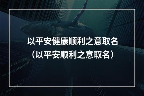 以平安健康顺利之意取名（以平安顺利之意取名）