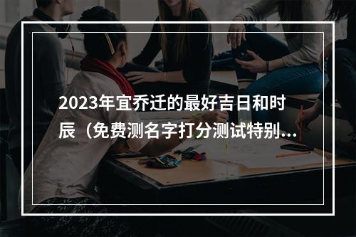 2023年宜乔迁的最好吉日和时辰（免费测名字打分测试特别准爱情）