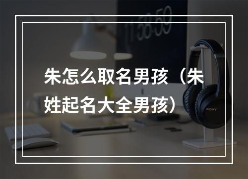 朱怎么取名男孩（朱姓起名大全男孩）