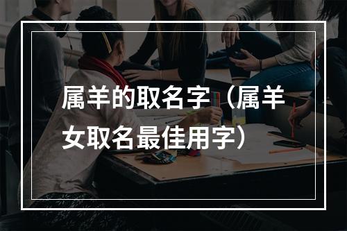 属羊的取名字（属羊女取名最佳用字）