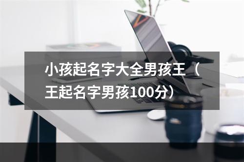 小孩起名字大全男孩王（王起名字男孩100分）