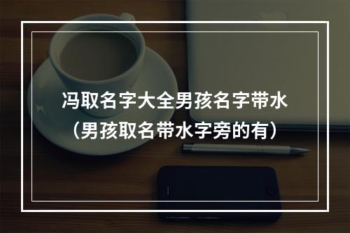 冯取名字大全男孩名字带水（男孩取名带水字旁的有）