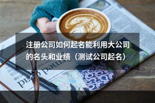 注册公司如何起名能利用大公司的名头和业绩（测试公司起名）