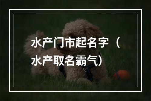 水产门市起名字（水产取名霸气）