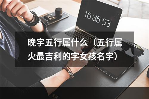 晚字五行属什么（五行属火最吉利的字女孩名字）