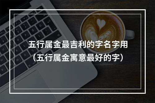 五行属金最吉利的字名字用（五行属金寓意最好的字）