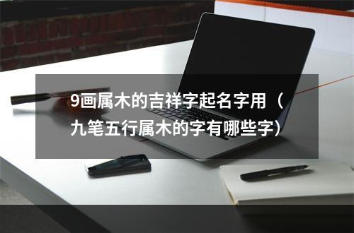 9画属木的吉祥字起名字用（九笔五行属木的字有哪些字）