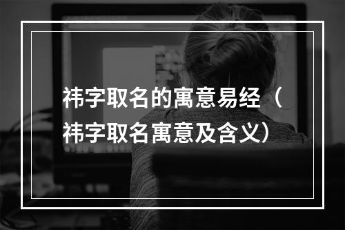 祎字取名的寓意易经（祎字取名寓意及含义）