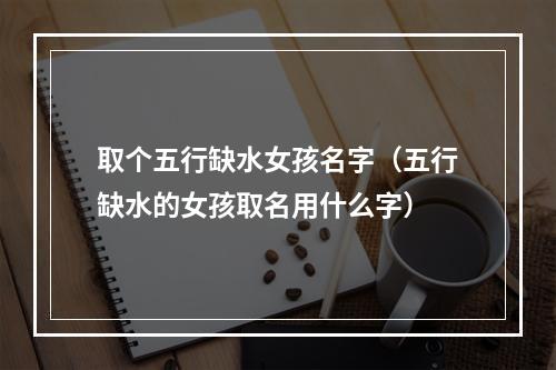 取个五行缺水女孩名字（五行缺水的女孩取名用什么字）