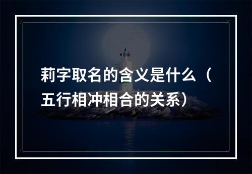 莉字取名的含义是什么（五行相冲相合的关系）