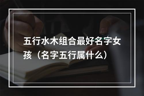 五行水木组合最好名字女孩（名字五行属什么）