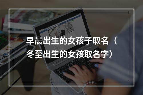 早晨出生的女孩子取名（冬至出生的女孩取名字）