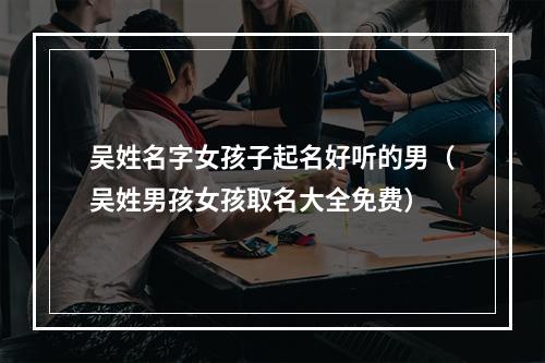 吴姓名字女孩子起名好听的男（吴姓男孩女孩取名大全免费）