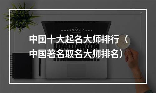 中国十大起名大师排行（中国著名取名大师排名）