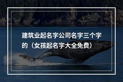 建筑业起名字公司名字三个字的（女孩起名字大全免费）