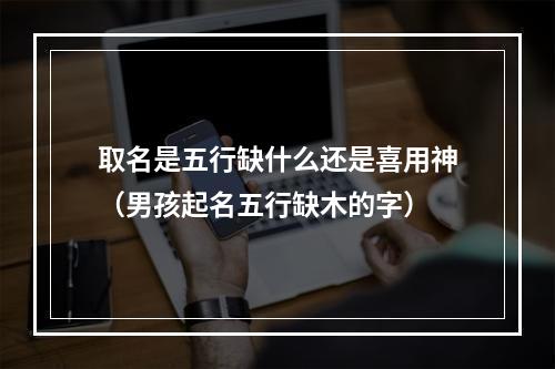 取名是五行缺什么还是喜用神（男孩起名五行缺木的字）