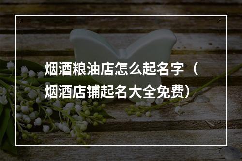 烟酒粮油店怎么起名字（烟酒店铺起名大全免费）